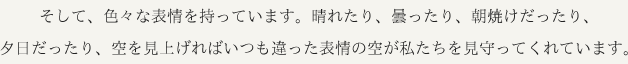 そして、色々な表情を持っています。晴れたり、曇ったり、朝焼けだったり、夕日だったり、空を見上げればいつも違った表情の空が私たちを見守ってくれています。