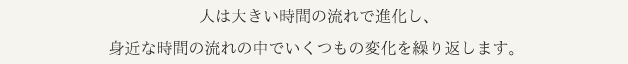 人は大きい時間の流れで進化し、身近な時間の流れの中でいくつもの変化を繰り返します。