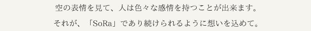 空の表情を見て、人は色々な感情を持つことが出来ます。それが、「SoRa」であり続けられるように想いを込めて。