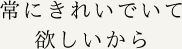 常にきれいでいて欲しいから