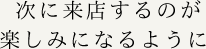 次に来店するのが楽しみになるように 