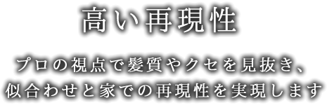 高い再現性-プロの視点で髪質やクセを見抜き、似合わせと家での再現性を実現します