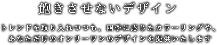 飽きさせないデザイン-トレンドを取り入れつつも、四季に応じたカラーリングや、あなただけのオンリーワンのデザインを提供いたします